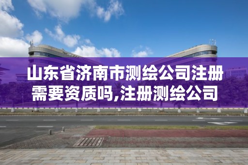 山东省济南市测绘公司注册需要资质吗,注册测绘公司需要什么资质