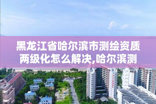 黑龙江省哈尔滨市测绘资质两级化怎么解决,哈尔滨测绘地理信息局招聘公告。