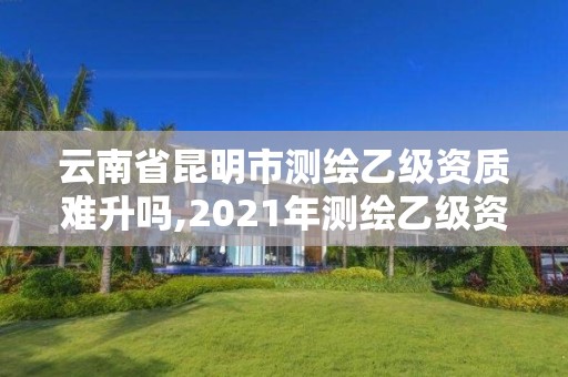 云南省昆明市测绘乙级资质难升吗,2021年测绘乙级资质