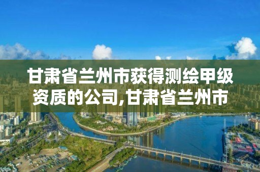 甘肃省兰州市获得测绘甲级资质的公司,甘肃省兰州市获得测绘甲级资质的公司名单。