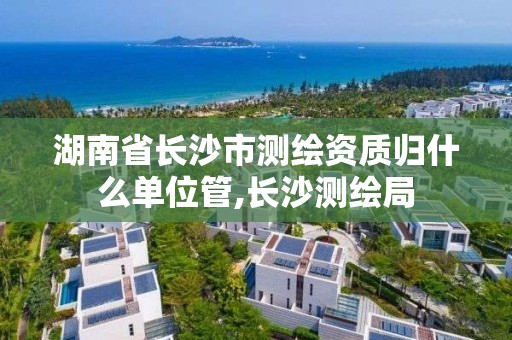 湖南省长沙市测绘资质归什么单位管,长沙测绘局