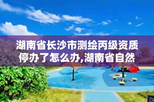 湖南省长沙市测绘丙级资质停办了怎么办,湖南省自然资源厅关于延长测绘资质证书有效期的公告。