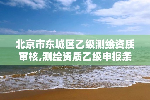 北京市东城区乙级测绘资质审核,测绘资质乙级申报条件征求意见稿。