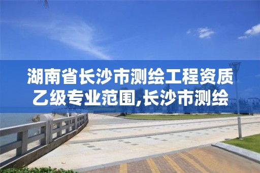 湖南省长沙市测绘工程资质乙级专业范围,长沙市测绘单位招聘