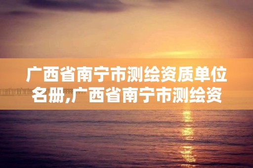 广西省南宁市测绘资质单位名册,广西省南宁市测绘资质单位名册公示