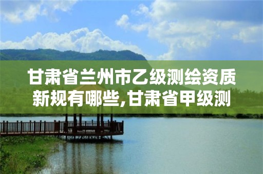 甘肃省兰州市乙级测绘资质新规有哪些,甘肃省甲级测绘资质单位。