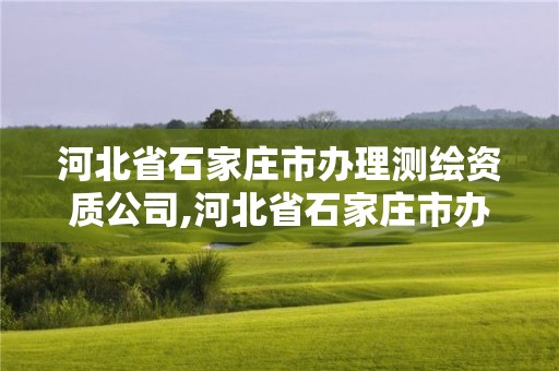 河北省石家庄市办理测绘资质公司,河北省石家庄市办理测绘资质公司名单