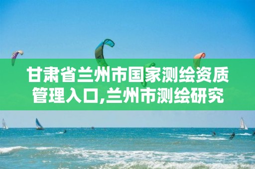 甘肃省兰州市国家测绘资质管理入口,兰州市测绘研究院改企了吗