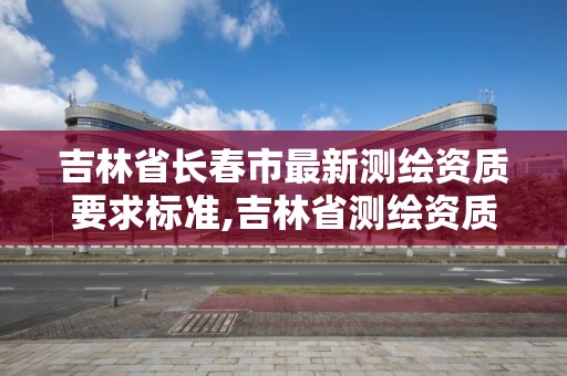 吉林省长春市最新测绘资质要求标准,吉林省测绘资质查询。