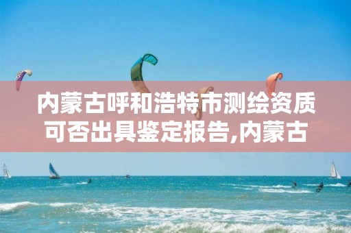 内蒙古呼和浩特市测绘资质可否出具鉴定报告,内蒙古测绘资质单位名录