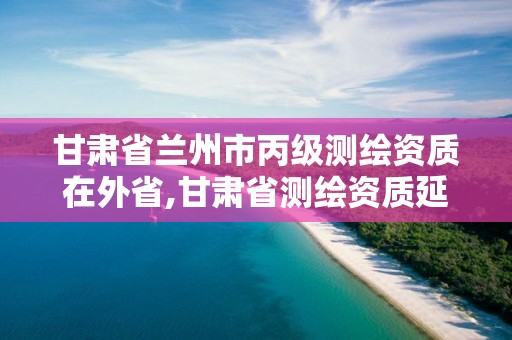 甘肃省兰州市丙级测绘资质在外省,甘肃省测绘资质延期公告