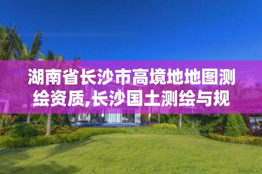 湖南省长沙市高境地地图测绘资质,长沙国土测绘与规划最好的公司