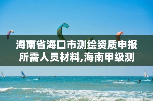 海南省海口市测绘资质申报所需人员材料,海南甲级测绘资质单位