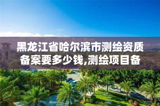 黑龙江省哈尔滨市测绘资质备案要多少钱,测绘项目备案所需资料及流程。