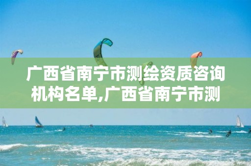 广西省南宁市测绘资质咨询机构名单,广西省南宁市测绘资质咨询机构名单公示。