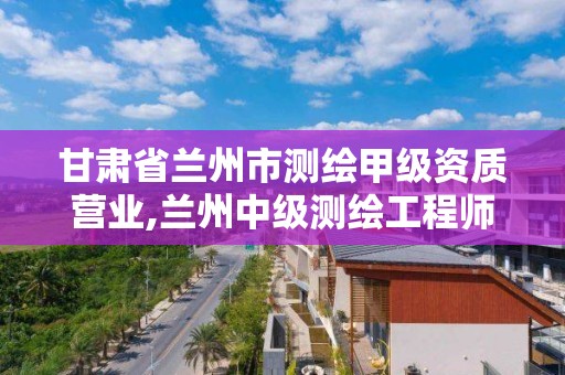 甘肃省兰州市测绘甲级资质营业,兰州中级测绘工程师招聘