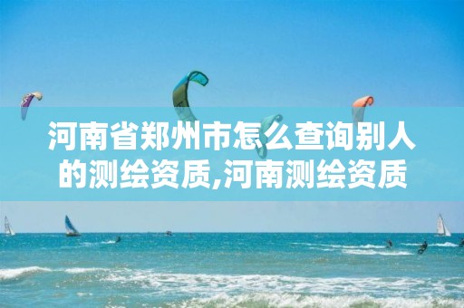 河南省郑州市怎么查询别人的测绘资质,河南测绘资质管理平台