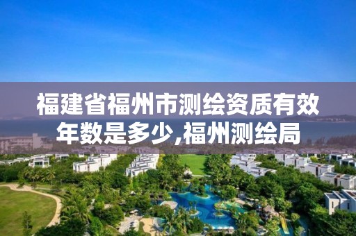 福建省福州市测绘资质有效年数是多少,福州测绘局