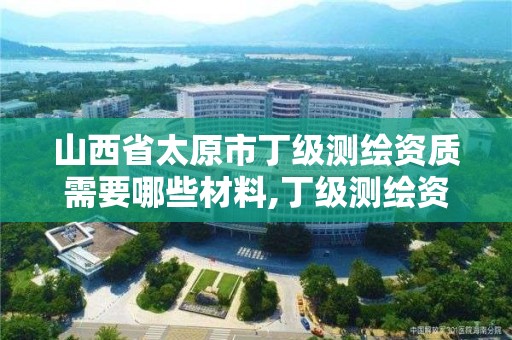 山西省太原市丁级测绘资质需要哪些材料,丁级测绘资质的业务范围。