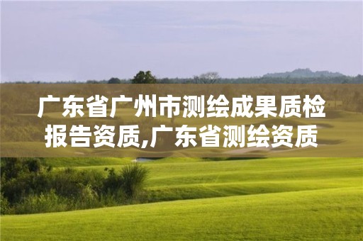 广东省广州市测绘成果质检报告资质,广东省测绘资质单位名单