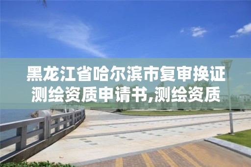 黑龙江省哈尔滨市复审换证测绘资质申请书,测绘资质复审换证资料。