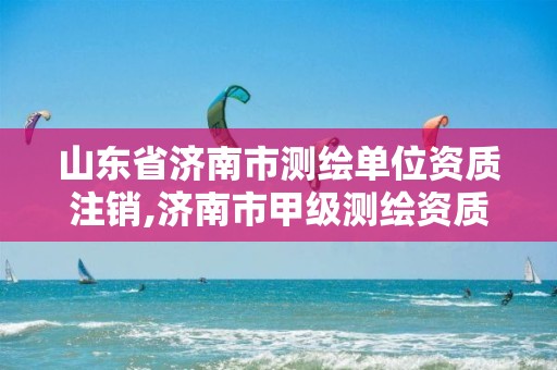 山东省济南市测绘单位资质注销,济南市甲级测绘资质单位