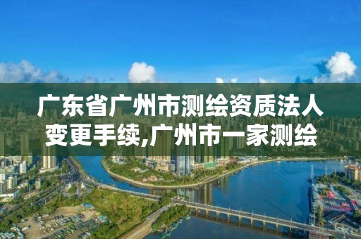 广东省广州市测绘资质法人变更手续,广州市一家测绘资质单位