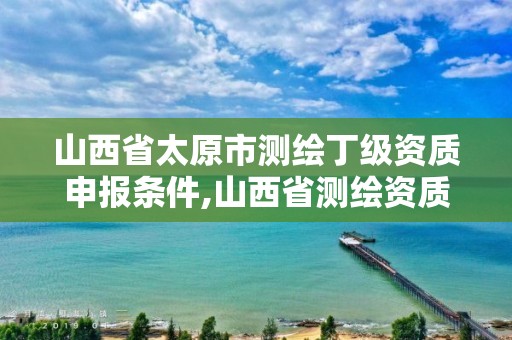 山西省太原市测绘丁级资质申报条件,山西省测绘资质申请。