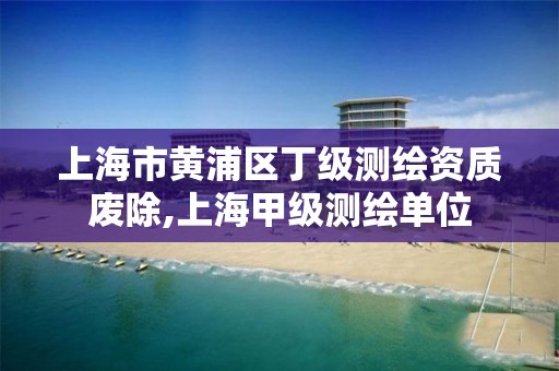 上海市黄浦区丁级测绘资质废除,上海甲级测绘单位