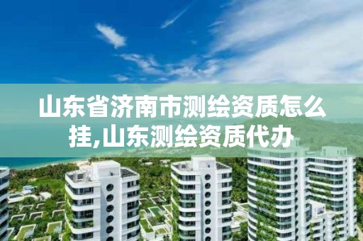 山东省济南市测绘资质怎么挂,山东测绘资质代办