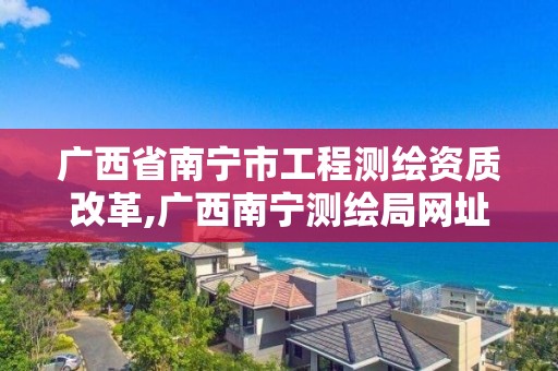 广西省南宁市工程测绘资质改革,广西南宁测绘局网址