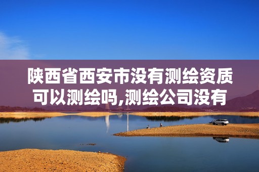 陕西省西安市没有测绘资质可以测绘吗,测绘公司没有资质可以开展业务吗