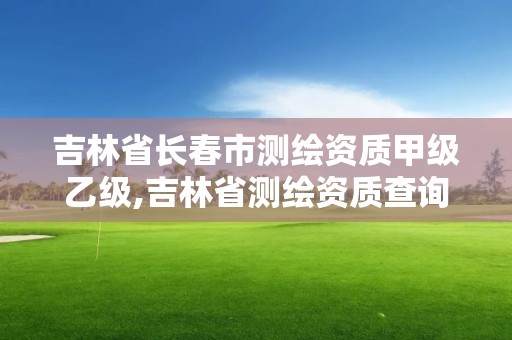 吉林省长春市测绘资质甲级乙级,吉林省测绘资质查询