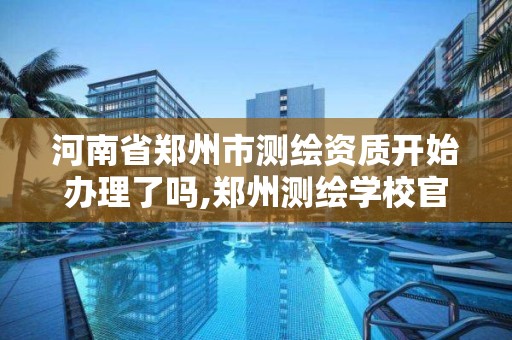 河南省郑州市测绘资质开始办理了吗,郑州测绘学校官网河南省测绘职业学院