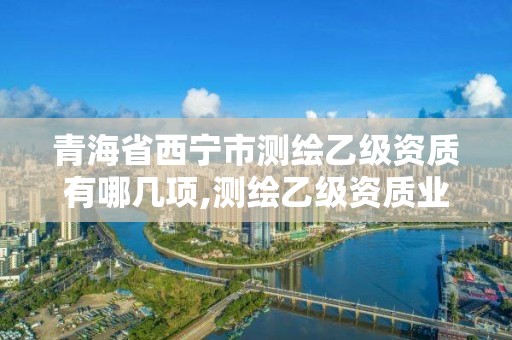 青海省西宁市测绘乙级资质有哪几项,测绘乙级资质业务范围