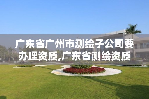 广东省广州市测绘子公司要办理资质,广东省测绘资质办理流程