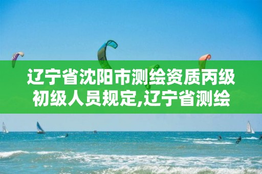 辽宁省沈阳市测绘资质丙级初级人员规定,辽宁省测绘资质延期