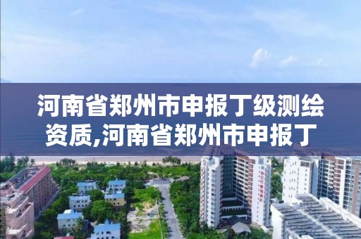 河南省郑州市申报丁级测绘资质,河南省郑州市申报丁级测绘资质的公司