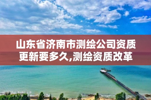 山东省济南市测绘公司资质更新要多久,测绘资质改革 贴吧