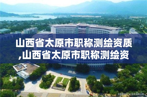 山西省太原市职称测绘资质,山西省太原市职称测绘资质公示