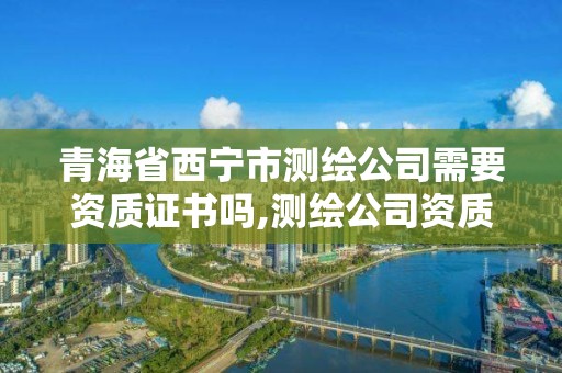 青海省西宁市测绘公司需要资质证书吗,测绘公司资质要求。