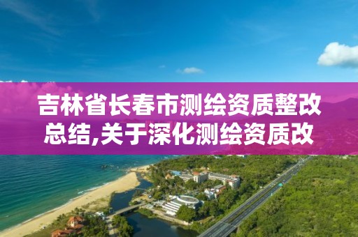 吉林省长春市测绘资质整改总结,关于深化测绘资质改革的汇报