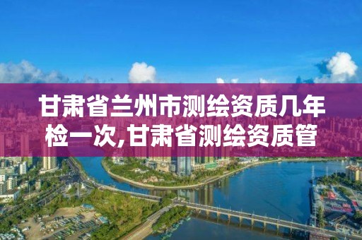 甘肃省兰州市测绘资质几年检一次,甘肃省测绘资质管理平台。