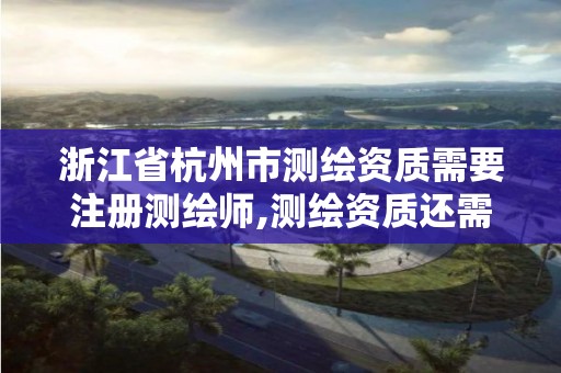 浙江省杭州市测绘资质需要注册测绘师,测绘资质还需要注册测绘师吗