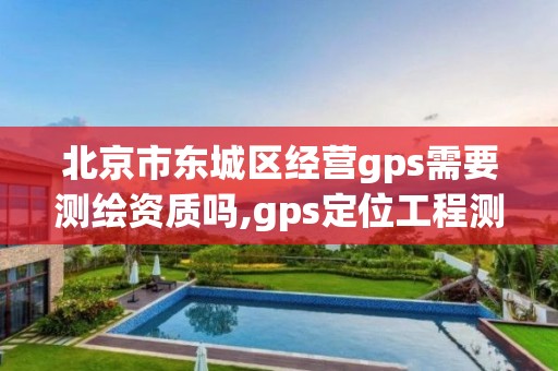 北京市东城区经营gps需要测绘资质吗,gps定位工程测绘仪器。