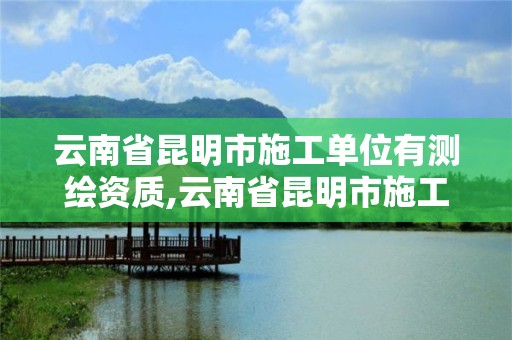 云南省昆明市施工单位有测绘资质,云南省昆明市施工单位有测绘资质的有哪些