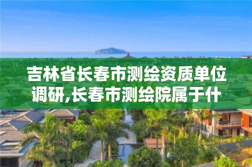 吉林省长春市测绘资质单位调研,长春市测绘院属于什么单位