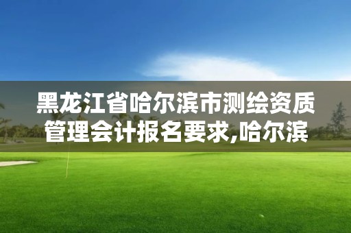 黑龙江省哈尔滨市测绘资质管理会计报名要求,哈尔滨测绘勘察研究院怎么样。