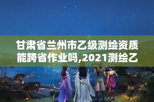 甘肃省兰州市乙级测绘资质能跨省作业吗,2021测绘乙级资质要求。