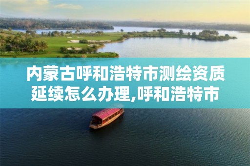 内蒙古呼和浩特市测绘资质延续怎么办理,呼和浩特市勘察测绘研究院。